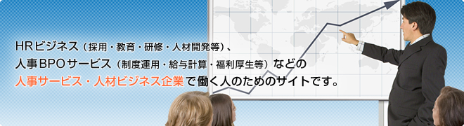 HRビジネス(採用・教育・研修・人材開発等)、人事BPOサービス(制度運用・給与計算・福利厚生等)などの人事サービス・人材ビジネス企業で働く人のためのサイトです。